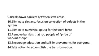 9.Break down barriers between staff areas.
10.Eliminate slogans, focus on correction of defects in the
system
11.Eliminate numerical qouta for the work force
12.Remove barriers that rob people of “pride of
workmanship.”
13.Encourage education and self-improvements for everyone.
14.Take action to accomplish the transformation.
 