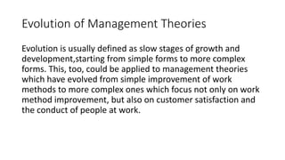 Evolution of Management Theories
Evolution is usually defined as slow stages of growth and
development,starting from simple forms to more complex
forms. This, too, could be applied to management theories
which have evolved from simple improvement of work
methods to more complex ones which focus not only on work
method improvement, but also on customer satisfaction and
the conduct of people at work.
 