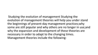 Studying the evolution of management Studying the
evolution of management theories will help you under stand
the beginnings of present-day management practices;why
some are still popular and why others are no longer in use;and
why the expansion and development of these theories are
necessary in order to adapt to the changing times.
Management theories include the following:
 