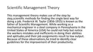 Scientific Management Theory
This management theory makes use of the step by
step,scientific methods for finding the single best way for
doing a job. Frederick W. Taylor (1856-1915) is known as the
father of Scientific Management. While working as a
mechanical engineer in a steel company in Pennsylvania in the
United States of America (USA) he could not help but notice
the workers mistakes and inefficients in doing their abilities
and aptitudes,and their job assignments result to low output.
Because of these observations,he tried to identify clear
guidelines for the improvement of their productivity.
 