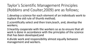 Taylor’s Scientific Management Principles
(Robbins and Coulter,2009) are as follows;
1.develop a science for each element of an individuals work to
replace the old rule of thumb method;
2.scientifically select and then train,teach, and, develop the
workers;
3.heartily cooperate with the workers so as to ensure that all
work is done in accordance with the principles of the science
that has been developed;and
4.divide work and responsibility almost equally between
management and workers.
 