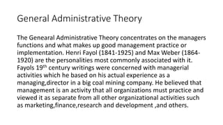 General Administrative Theory
The Genearal Administrative Theory concentrates on the managers
functions and what makes up good management practice or
implementation. Henri Fayol (1841-1925) and Max Weber (1864-
1920) are the personalities most commonly associated with it.
Fayols 19th century writings were concerned with managerial
activities which he based on his actual experience as a
managing,director in a big coal mining company. He believed that
management is an activity that all organizations must practice and
viewed it as separate from all other organizational activities such
as marketing,finance,research and development ,and others.
 