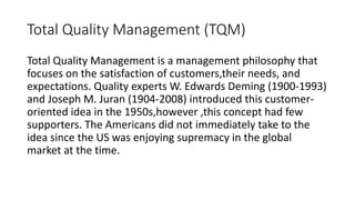 Total Quality Management (TQM)
Total Quality Management is a management philosophy that
focuses on the satisfaction of customers,their needs, and
expectations. Quality experts W. Edwards Deming (1900-1993)
and Joseph M. Juran (1904-2008) introduced this customer-
oriented idea in the 1950s,however ,this concept had few
supporters. The Americans did not immediately take to the
idea since the US was enjoying supremacy in the global
market at the time.
 