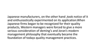 Japanese manufacturers, on the other hand ,took notice of it
and enthusiastically experimented on its application.When
Japanese firms began to be recognized for their quality
products, Western managers were forced to give a more
serious consideration of deming’s and Joran’s modern
management philosophy that eventually became the
foundation of todays quality management practices.
 