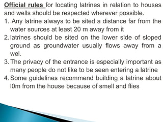 Official rules for locating latrines in relation to houses
and wells should be respected wherever possible.
1. Any latrine always to be sited a distance far from the
water sources at least 20 m away from it
2.latrines should be sited on the lower side of sloped
ground as groundwater usually flows away from a
wel.
3.The privacy of the entrance is especially important as
many people do not like to be seen entering a latrine
4.Some guidelines recommend building a latrine about
l0m from the house because of smell and flies
 