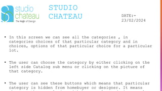 STUDIO
CHATEAU DATE:-
23/02/2024
• In this screen we can see all the categories , in
categories choices of that particular category and in
choices, options of that particular choice for a particular
lot.
• The user can choose the category by either clicking on the
left side Catalog sub menu or clicking on the picture of
that category.
• The user can see these buttons which means that particular
category is hidden from homebuyer or designer. It means
 