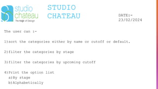 STUDIO
CHATEAU DATE:-
23/02/2024
The user can :-
1)sort the categories either by name or cutoff or default.
2)filter the categories by stage
3)filter the categories by upcoming cutoff
4)Print the option list
a)By stage
b)Alphabetically
 