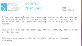 STUDIO
CHATEAU DATE:-
23/02/2024
After the user selects the category, choice in the particular
category and option in the particular choice, the user would
be able to see the image and description of the particular
option
The user can enter the quantity, price, location, color, style
of his choice.
The user can compare the option by clicking on compare
checkbox
 