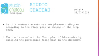 STUDIO
CHATEAU DATE:-
23/02/2024
• In this screen the user can see placement diagram
according to the floor plan we choose in the drop
down.
• The user can select the floor plan of his choice by
choosing the particular floor plan in the dropdown.
 