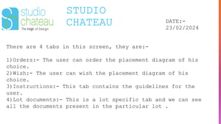 STUDIO
CHATEAU DATE:-
23/02/2024
There are 4 tabs in this screen, they are:-
1)Orders:- The user can order the placement diagram of his
choice.
2)Wish:- The user can wish the placement diagram of his
choice.
3)Instructions:- This tab contains the guidelines for the
user.
4)Lot documents:- This is a lot specific tab and we can see
all the documents present in the particular lot .
 