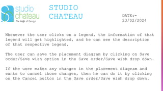 STUDIO
CHATEAU DATE:-
23/02/2024
Whenever the user clicks on a legend, the information of that
legend will get highlighted, and he can see the description
of that respective legend.
The user can save the placement diagram by clicking on Save
order/Save wish option in the Save order/Save wish drop down.
If the user makes any changes in the placement diagram and
wants to cancel those changes, then he can do it by clicking
on the Cancel button in the Save order/Save wish drop down.
 