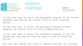 STUDIO
CHATEAU DATE:-
23/02/2024
If the user want to print the placement diagram of the chosen
category and choice, he should click on Print Preview
button.
If the user want to print the placement diagram without
legends, he should click on Print Diagram button.
If the user want to print the placement diagram of all the
categories and choices then he should click on Print All
button.
The user can change the view of legends side bar by clicking
 