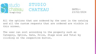 STUDIO
CHATEAU DATE:-
23/02/2024
All the options that are ordered by the user in the catalog
and all the custom requests that are ordered are visible in
this screen.
The user can sort according to the property such as
Category, Option, Date, Price, Stage wise and Total by
clicking on the respective button.
 