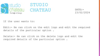 STUDIO
CHATEAU DATE:-
23/02/2024
If the user wants to:
Edit:- He can click on the edit logo and edit the required
details of the particular option .
Delete:- He can click on the delete logo and edit the
required details of the particular option .
 