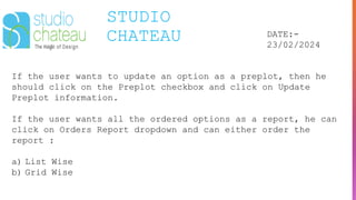 STUDIO
CHATEAU DATE:-
23/02/2024
If the user wants to update an option as a preplot, then he
should click on the Preplot checkbox and click on Update
Preplot information.
If the user wants all the ordered options as a report, he can
click on Orders Report dropdown and can either order the
report :
a) List Wise
b) Grid Wise
 