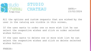 STUDIO
CHATEAU DATE:-
23/02/2024
All the options and custom requests that are wished by the
user in the catalog are visible in this screen.
If the user wants to order one or more wish list he can
select the respective wishes and click on order selected
wishes button.
If the user wants to delete one or more wish list he can
select the respective wishes and click on delete selected
wishes button.
FREEZE:
 