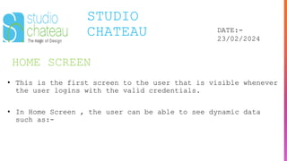 HOME SCREEN
STUDIO
CHATEAU DATE:-
23/02/2024
• This is the first screen to the user that is visible whenever
the user logins with the valid credentials.
• In Home Screen , the user can be able to see dynamic data
such as:-
 