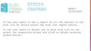 STUDIO
CHATEAU DATE:-
23/02/2024
If the user wants to see a report of all the options in the
wish list he should select the wish list report button.
If the user wants to delete one or more wish list he can
select the respective wishes and click on delete selected
wishes button.
 