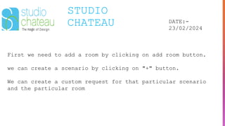 STUDIO
CHATEAU DATE:-
23/02/2024
First we need to add a room by clicking on add room button.
we can create a scenario by clicking on "+" button.
We can create a custom request for that particular scenario
and the particular room
 