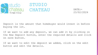 STUDIO
CHATEAU DATE:-
23/02/2024
Deposit is the amount that homebuyer would invest in before
buying the lot.
If we want to add any deposit, we can add it by clicking on
the New Deposit button, enter the required details and click
on save button.
If we want to edit the deposit we added, click on the edit
button and edit the details.
 
