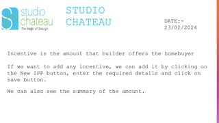 STUDIO
CHATEAU DATE:-
23/02/2024
Incentive is the amount that builder offers the homebuyer
If we want to add any incentive, we can add it by clicking on
the New IPP button, enter the required details and click on
save button.
We can also see the summary of the amount.
 
