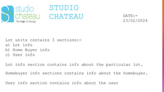 STUDIO
CHATEAU DATE:-
23/02/2024
Lot units contains 3 sections:-
a) Lot info
b) Home Buyer info
c) User info
Lot info section contains info about the particular lot.
Homebuyer info sections contains info about the homebuyer.
User info section contains info about the user
 