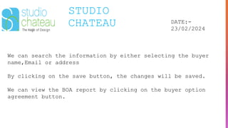 STUDIO
CHATEAU DATE:-
23/02/2024
We can search the information by either selecting the buyer
name,Email or address
By clicking on the save button, the changes will be saved.
We can view the BOA report by clicking on the buyer option
agreement button.
 