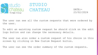 STUDIO
CHATEAU DATE:-
23/02/2024
The user can see all the custom requests that were ordered by
the user.
To edit an existing custom request he should click on the edit
logo button and can change the necessary details.
The user can also order a custom request of his choice in this
screen by clicking on New Custom Request button.
The user can see the order summary of the custom requests.
 