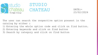 STUDIO
CHATEAU DATE:-
23/02/2024
The user can search the respective option present in the
catalog by either :
1) Entering the whole option code and click on find button.
2) Entering keywords and click on find button
3) Search by category and click on find button
 