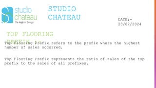 TOP FLOORING
PREFIX :-
STUDIO
CHATEAU DATE:-
23/02/2024
Top Flooring Prefix refers to the prefix where the highest
number of sales occurred.
Top Flooring Prefix represents the ratio of sales of the top
prefix to the sales of all prefixes.
 