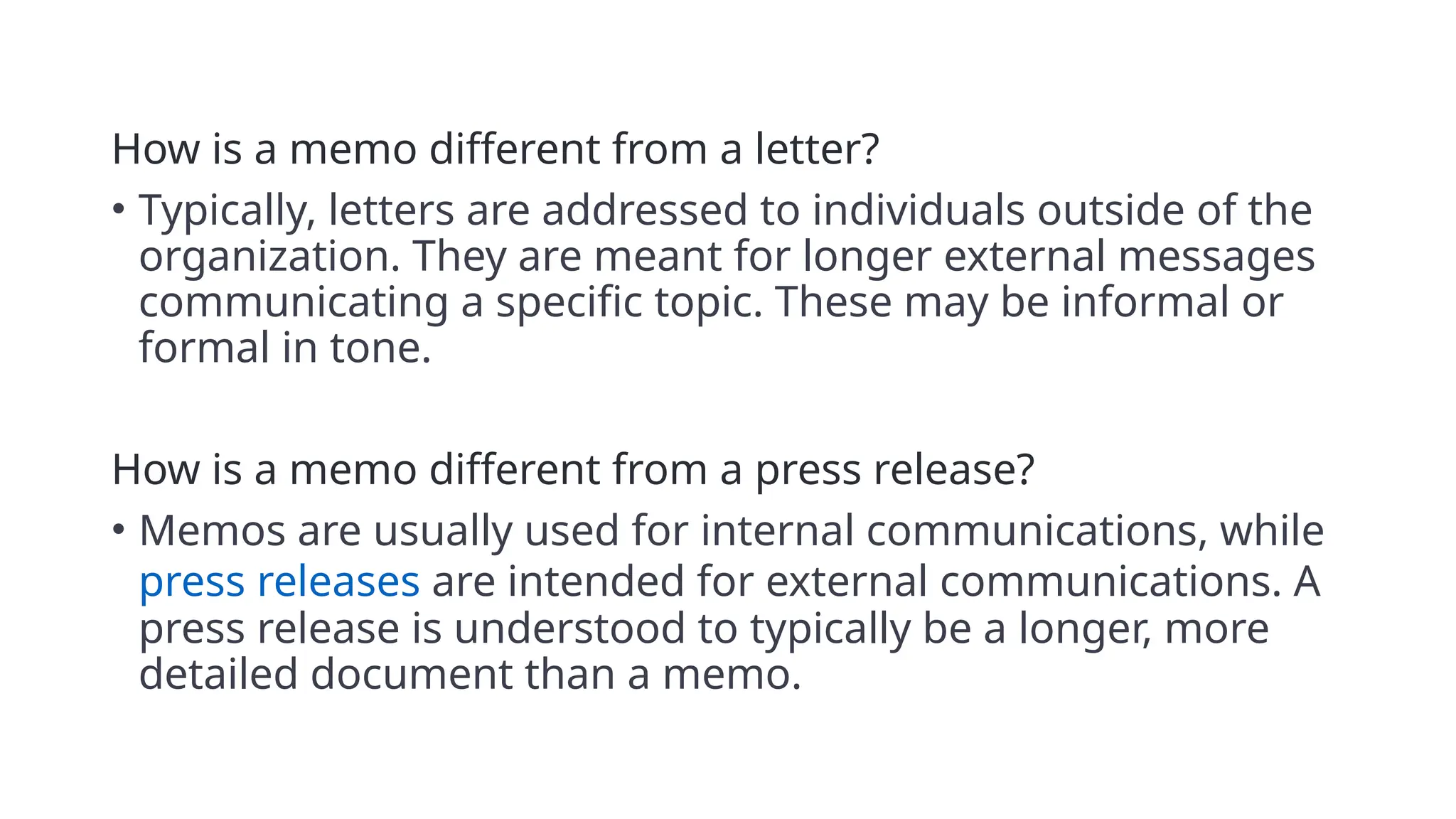 How is a memo different from a letter?
• Typically, letters are addressed to individuals outside of the
organization. They are meant for longer external messages
communicating a specific topic. These may be informal or
formal in tone.
How is a memo different from a press release?
• Memos are usually used for internal communications, while
press releases are intended for external communications. A
press release is understood to typically be a longer, more
detailed document than a memo.
 