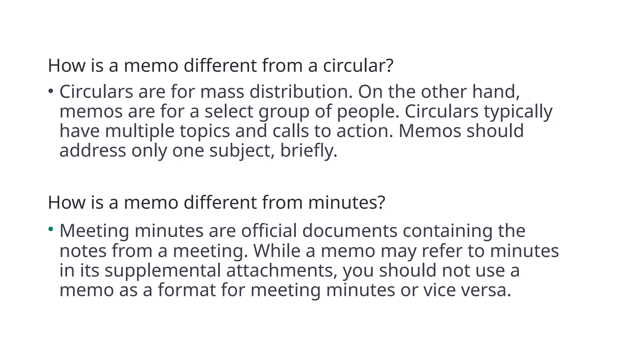 How is a memo different from a circular?
• Circulars are for mass distribution. On the other hand,
memos are for a select group of people. Circulars typically
have multiple topics and calls to action. Memos should
address only one subject, briefly.
How is a memo different from minutes?
• Meeting minutes are official documents containing the
notes from a meeting. While a memo may refer to minutes
in its supplemental attachments, you should not use a
memo as a format for meeting minutes or vice versa.
 