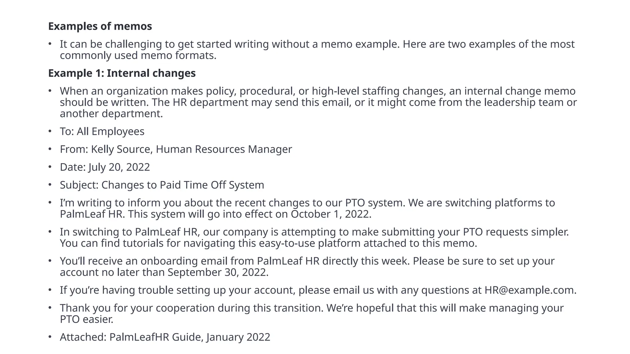 Examples of memos
• It can be challenging to get started writing without a memo example. Here are two examples of the most
commonly used memo formats.
Example 1: Internal changes
• When an organization makes policy, procedural, or high-level staffing changes, an internal change memo
should be written. The HR department may send this email, or it might come from the leadership team or
another department.
• To: All Employees
• From: Kelly Source, Human Resources Manager
• Date: July 20, 2022
• Subject: Changes to Paid Time Off System
• I’m writing to inform you about the recent changes to our PTO system. We are switching platforms to
PalmLeaf HR. This system will go into effect on October 1, 2022.
• In switching to PalmLeaf HR, our company is attempting to make submitting your PTO requests simpler.
You can find tutorials for navigating this easy-to-use platform attached to this memo.
• You’ll receive an onboarding email from PalmLeaf HR directly this week. Please be sure to set up your
account no later than September 30, 2022.
• If you’re having trouble setting up your account, please email us with any questions at HR@example.com.
• Thank you for your cooperation during this transition. We’re hopeful that this will make managing your
PTO easier.
• Attached: PalmLeafHR Guide, January 2022
 