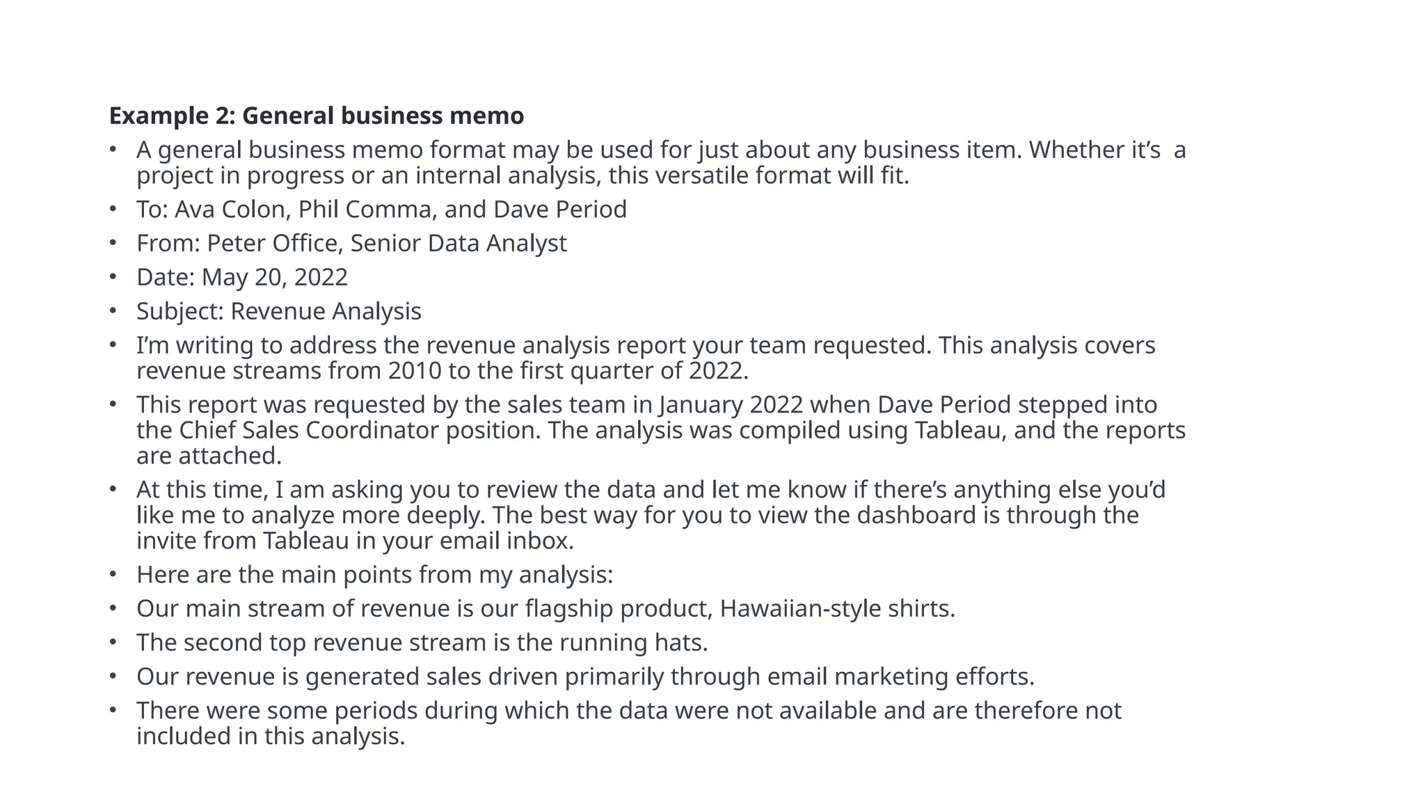 Example 2: General business memo
• A general business memo format may be used for just about any business item. Whether it’s a
project in progress or an internal analysis, this versatile format will fit.
• To: Ava Colon, Phil Comma, and Dave Period
• From: Peter Office, Senior Data Analyst
• Date: May 20, 2022
• Subject: Revenue Analysis
• I’m writing to address the revenue analysis report your team requested. This analysis covers
revenue streams from 2010 to the first quarter of 2022.
• This report was requested by the sales team in January 2022 when Dave Period stepped into
the Chief Sales Coordinator position. The analysis was compiled using Tableau, and the reports
are attached.
• At this time, I am asking you to review the data and let me know if there’s anything else you’d
like me to analyze more deeply. The best way for you to view the dashboard is through the
invite from Tableau in your email inbox.
• Here are the main points from my analysis:
• Our main stream of revenue is our flagship product, Hawaiian-style shirts.
• The second top revenue stream is the running hats.
• Our revenue is generated sales driven primarily through email marketing efforts.
• There were some periods during which the data were not available and are therefore not
included in this analysis.
 