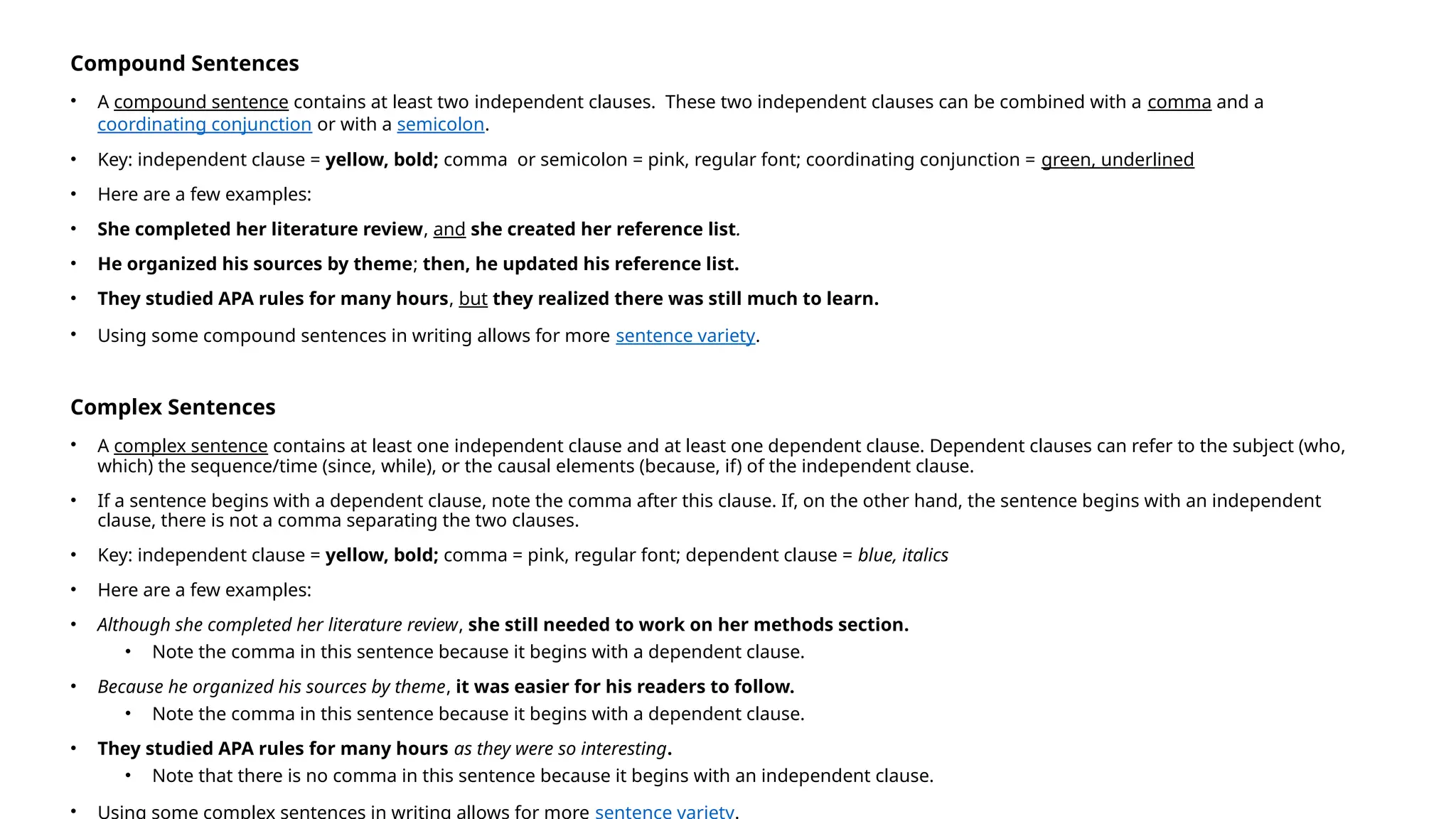 Compound Sentences
• A compound sentence contains at least two independent clauses. These two independent clauses can be combined with a comma and a
coordinating conjunction or with a semicolon.
• Key: independent clause = yellow, bold; comma or semicolon = pink, regular font; coordinating conjunction = green, underlined
• Here are a few examples:
• She completed her literature review, and she created her reference list.
• He organized his sources by theme; then, he updated his reference list.
• They studied APA rules for many hours, but they realized there was still much to learn.
• Using some compound sentences in writing allows for more sentence variety.
Complex Sentences
• A complex sentence contains at least one independent clause and at least one dependent clause. Dependent clauses can refer to the subject (who,
which) the sequence/time (since, while), or the causal elements (because, if) of the independent clause.
• If a sentence begins with a dependent clause, note the comma after this clause. If, on the other hand, the sentence begins with an independent
clause, there is not a comma separating the two clauses.
• Key: independent clause = yellow, bold; comma = pink, regular font; dependent clause = blue, italics
• Here are a few examples:
• Although she completed her literature review, she still needed to work on her methods section.
• Note the comma in this sentence because it begins with a dependent clause.
• Because he organized his sources by theme, it was easier for his readers to follow.
• Note the comma in this sentence because it begins with a dependent clause.
• They studied APA rules for many hours as they were so interesting.
• Note that there is no comma in this sentence because it begins with an independent clause.
• Using some complex sentences in writing allows for more sentence variety.
 