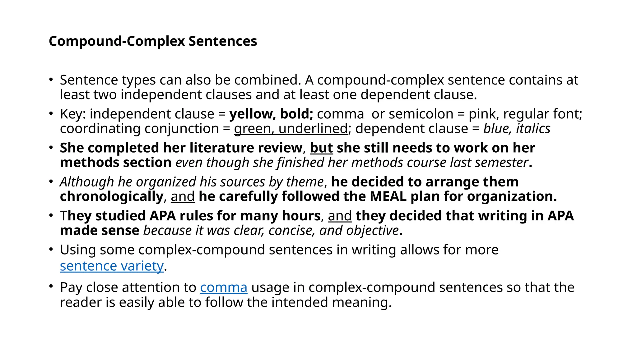 Compound-Complex Sentences
• Sentence types can also be combined. A compound-complex sentence contains at
least two independent clauses and at least one dependent clause.
• Key: independent clause = yellow, bold; comma or semicolon = pink, regular font;
coordinating conjunction = green, underlined; dependent clause = blue, italics
• She completed her literature review, but she still needs to work on her
methods section even though she finished her methods course last semester.
• Although he organized his sources by theme, he decided to arrange them
chronologically, and he carefully followed the MEAL plan for organization.
• They studied APA rules for many hours, and they decided that writing in APA
made sense because it was clear, concise, and objective.
• Using some complex-compound sentences in writing allows for more
sentence variety.
• Pay close attention to comma usage in complex-compound sentences so that the
reader is easily able to follow the intended meaning.
 