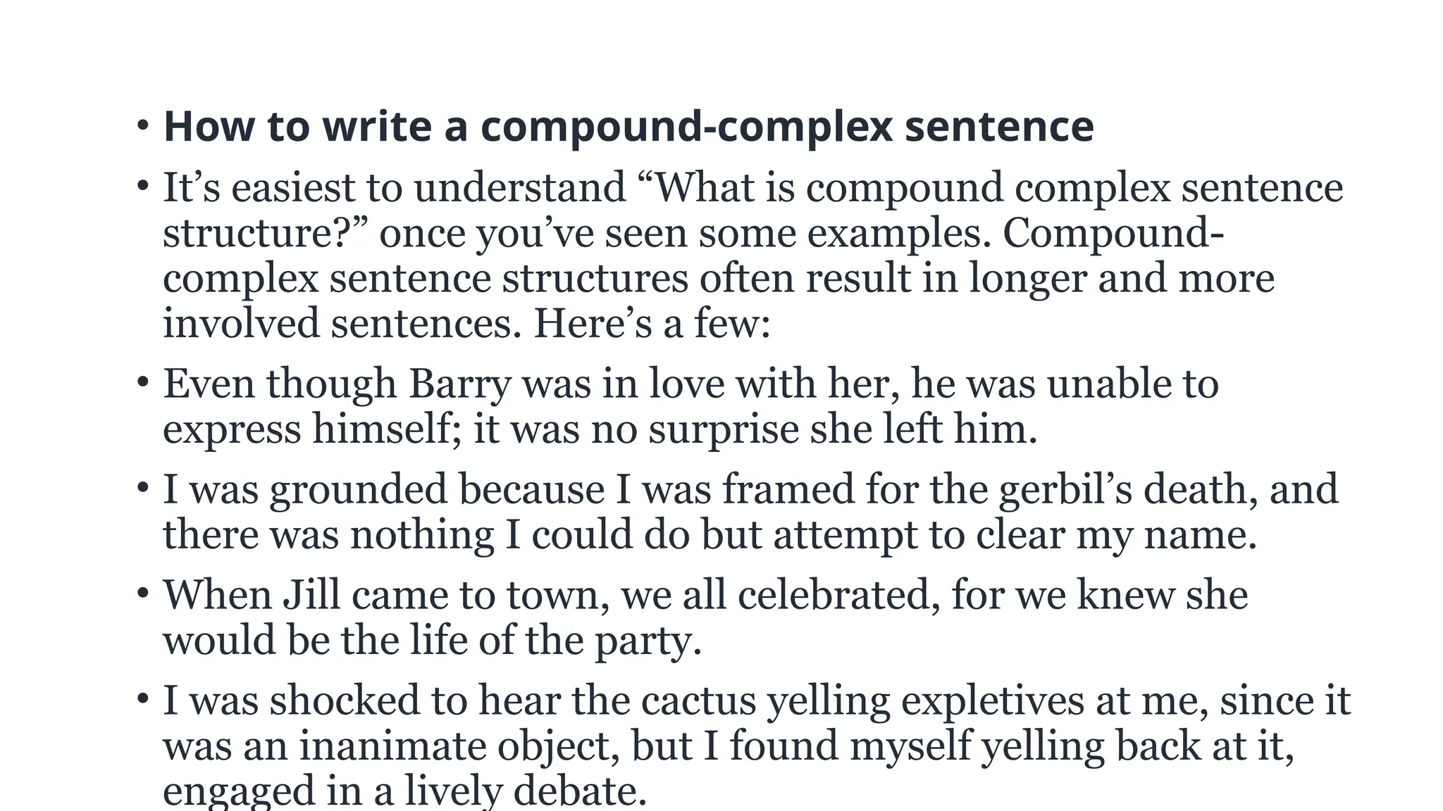 • How to write a compound-complex sentence
• It’s easiest to understand “What is compound complex sentence
structure?” once you’ve seen some examples. Compound-
complex sentence structures often result in longer and more
involved sentences. Here’s a few:
• Even though Barry was in love with her, he was unable to
express himself; it was no surprise she left him.
• I was grounded because I was framed for the gerbil’s death, and
there was nothing I could do but attempt to clear my name.
• When Jill came to town, we all celebrated, for we knew she
would be the life of the party.
• I was shocked to hear the cactus yelling expletives at me, since it
was an inanimate object, but I found myself yelling back at it,
engaged in a lively debate.
 