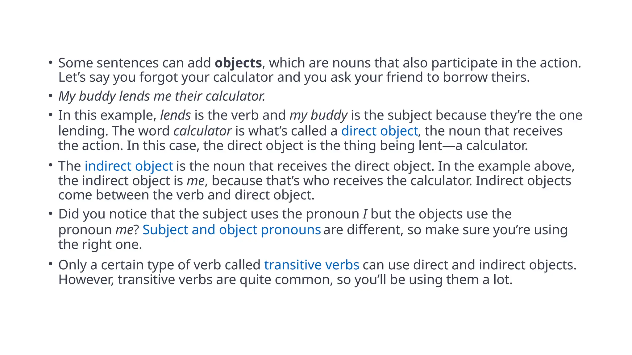 • Some sentences can add objects, which are nouns that also participate in the action.
Let’s say you forgot your calculator and you ask your friend to borrow theirs.
• My buddy lends me their calculator.
• In this example, lends is the verb and my buddy is the subject because they’re the one
lending. The word calculator is what’s called a direct object, the noun that receives
the action. In this case, the direct object is the thing being lent—a calculator.
• The indirect object is the noun that receives the direct object. In the example above,
the indirect object is me, because that’s who receives the calculator. Indirect objects
come between the verb and direct object.
• Did you notice that the subject uses the pronoun I but the objects use the
pronoun me? Subject and object pronouns are different, so make sure you’re using
the right one.
• Only a certain type of verb called transitive verbs can use direct and indirect objects.
However, transitive verbs are quite common, so you’ll be using them a lot.
 