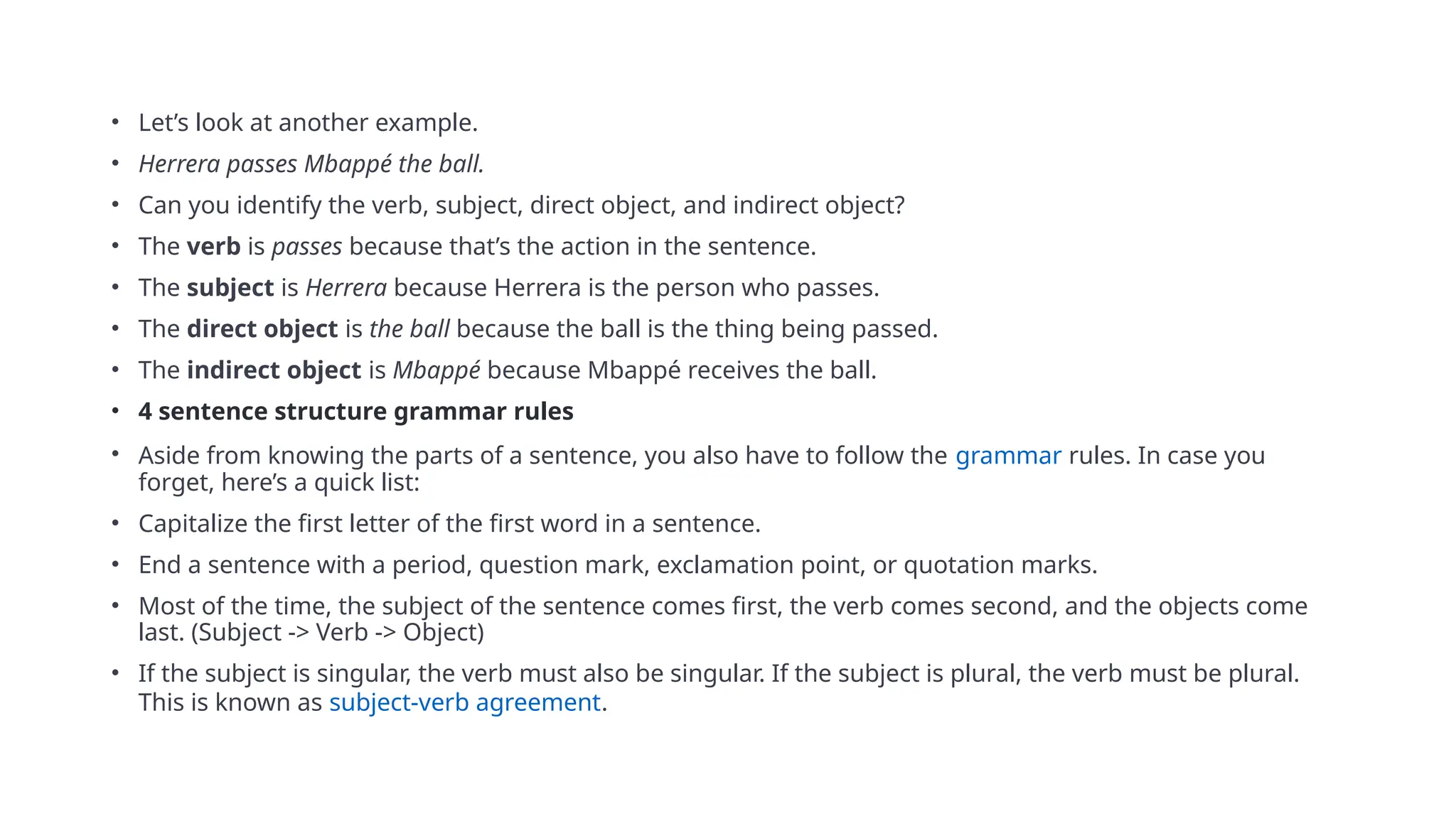 • Let’s look at another example.
• Herrera passes Mbappé the ball.
• Can you identify the verb, subject, direct object, and indirect object?
• The verb is passes because that’s the action in the sentence.
• The subject is Herrera because Herrera is the person who passes.
• The direct object is the ball because the ball is the thing being passed.
• The indirect object is Mbappé because Mbappé receives the ball.
• 4 sentence structure grammar rules
• Aside from knowing the parts of a sentence, you also have to follow the grammar rules. In case you
forget, here’s a quick list:
• Capitalize the first letter of the first word in a sentence.
• End a sentence with a period, question mark, exclamation point, or quotation marks.
• Most of the time, the subject of the sentence comes first, the verb comes second, and the objects come
last. (Subject -> Verb -> Object)
• If the subject is singular, the verb must also be singular. If the subject is plural, the verb must be plural.
This is known as subject-verb agreement.
 