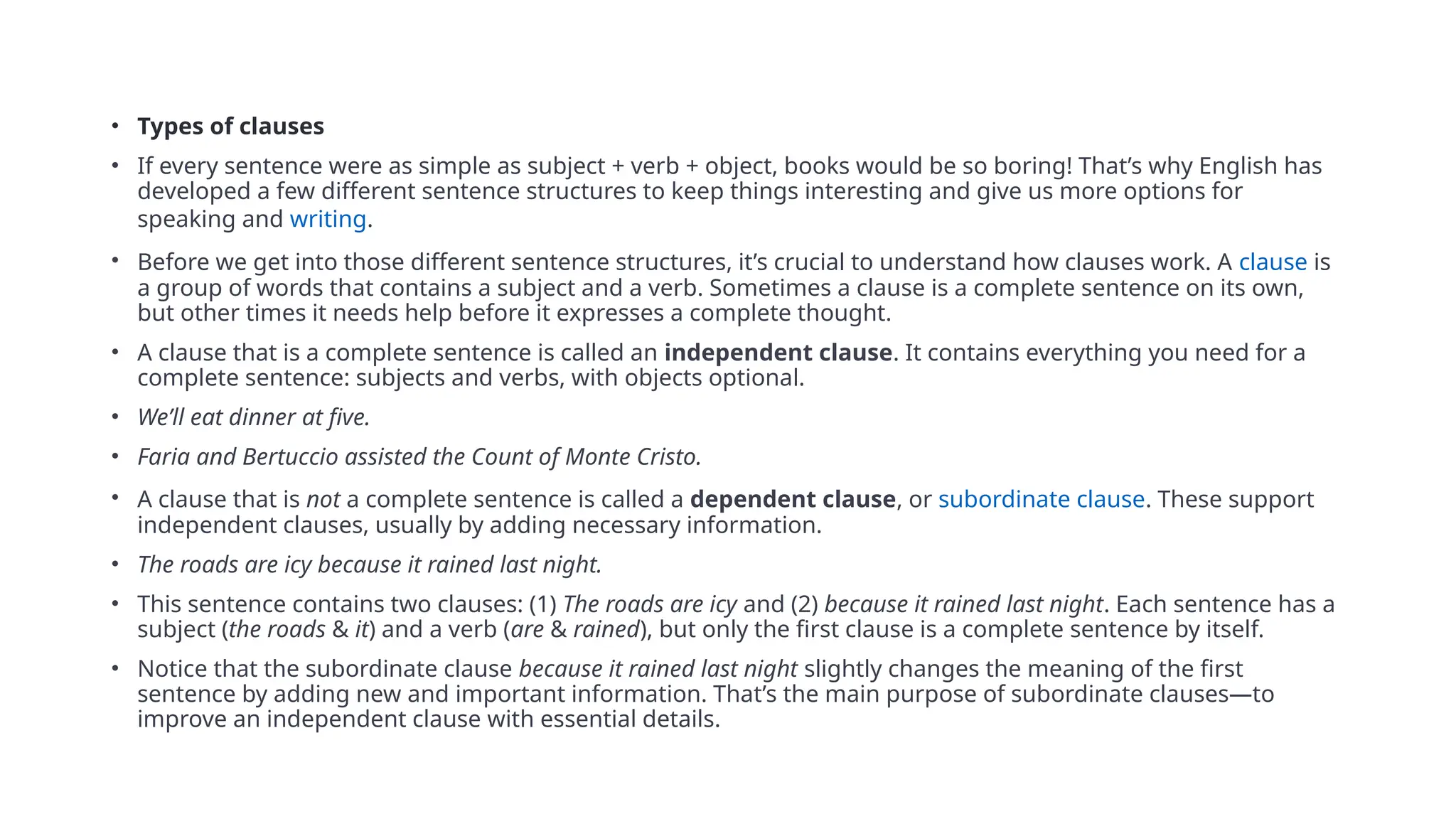 • Types of clauses
• If every sentence were as simple as subject + verb + object, books would be so boring! That’s why English has
developed a few different sentence structures to keep things interesting and give us more options for
speaking and writing.
• Before we get into those different sentence structures, it’s crucial to understand how clauses work. A clause is
a group of words that contains a subject and a verb. Sometimes a clause is a complete sentence on its own,
but other times it needs help before it expresses a complete thought.
• A clause that is a complete sentence is called an independent clause. It contains everything you need for a
complete sentence: subjects and verbs, with objects optional.
• We’ll eat dinner at five.
• Faria and Bertuccio assisted the Count of Monte Cristo.
• A clause that is not a complete sentence is called a dependent clause, or subordinate clause. These support
independent clauses, usually by adding necessary information.
• The roads are icy because it rained last night.
• This sentence contains two clauses: (1) The roads are icy and (2) because it rained last night. Each sentence has a
subject (the roads & it) and a verb (are & rained), but only the first clause is a complete sentence by itself.
• Notice that the subordinate clause because it rained last night slightly changes the meaning of the first
sentence by adding new and important information. That’s the main purpose of subordinate clauses—to
improve an independent clause with essential details.
 