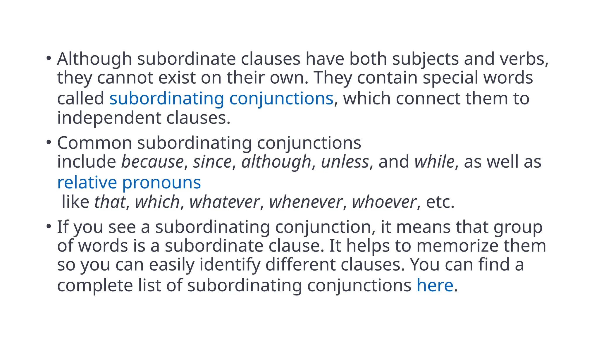 • Although subordinate clauses have both subjects and verbs,
they cannot exist on their own. They contain special words
called subordinating conjunctions, which connect them to
independent clauses.
• Common subordinating conjunctions
include because, since, although, unless, and while, as well as
relative pronouns
like that, which, whatever, whenever, whoever, etc.
• If you see a subordinating conjunction, it means that group
of words is a subordinate clause. It helps to memorize them
so you can easily identify different clauses. You can find a
complete list of subordinating conjunctions here.
 