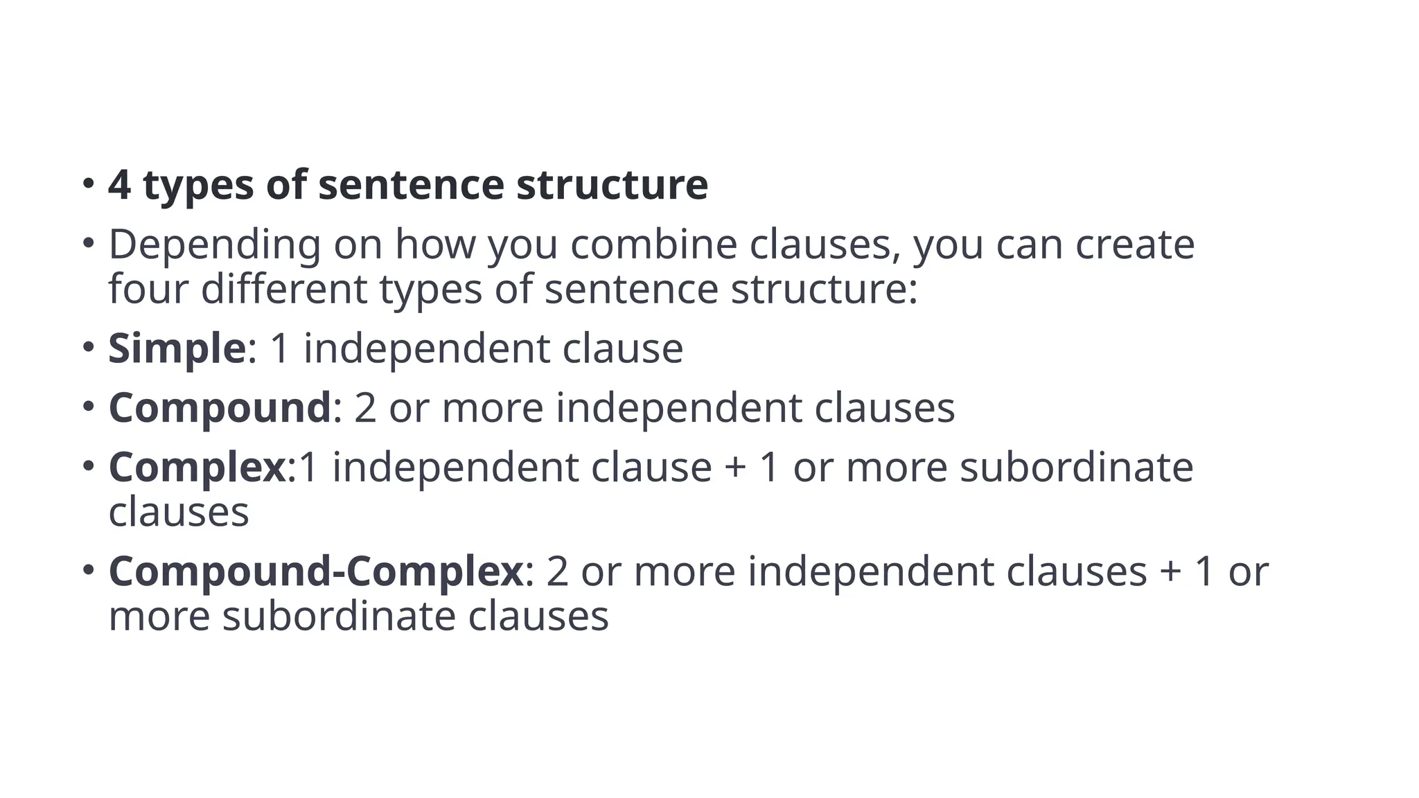 • 4 types of sentence structure
• Depending on how you combine clauses, you can create
four different types of sentence structure:
• Simple: 1 independent clause
• Compound: 2 or more independent clauses
• Complex:1 independent clause + 1 or more subordinate
clauses
• Compound-Complex: 2 or more independent clauses + 1 or
more subordinate clauses
 