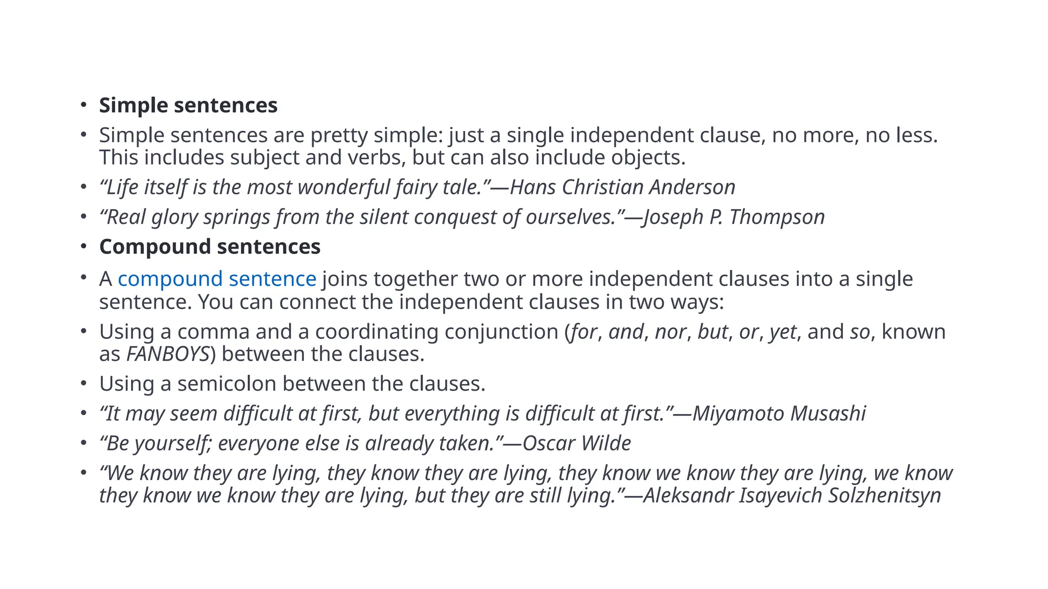 • Simple sentences
• Simple sentences are pretty simple: just a single independent clause, no more, no less.
This includes subject and verbs, but can also include objects.
• “Life itself is the most wonderful fairy tale.”—Hans Christian Anderson
• “Real glory springs from the silent conquest of ourselves.”—Joseph P. Thompson
• Compound sentences
• A compound sentence joins together two or more independent clauses into a single
sentence. You can connect the independent clauses in two ways:
• Using a comma and a coordinating conjunction (for, and, nor, but, or, yet, and so, known
as FANBOYS) between the clauses.
• Using a semicolon between the clauses.
• “It may seem difficult at first, but everything is difficult at first.”—Miyamoto Musashi
• “Be yourself; everyone else is already taken.”—Oscar Wilde
• “We know they are lying, they know they are lying, they know we know they are lying, we know
they know we know they are lying, but they are still lying.”—Aleksandr Isayevich Solzhenitsyn
 