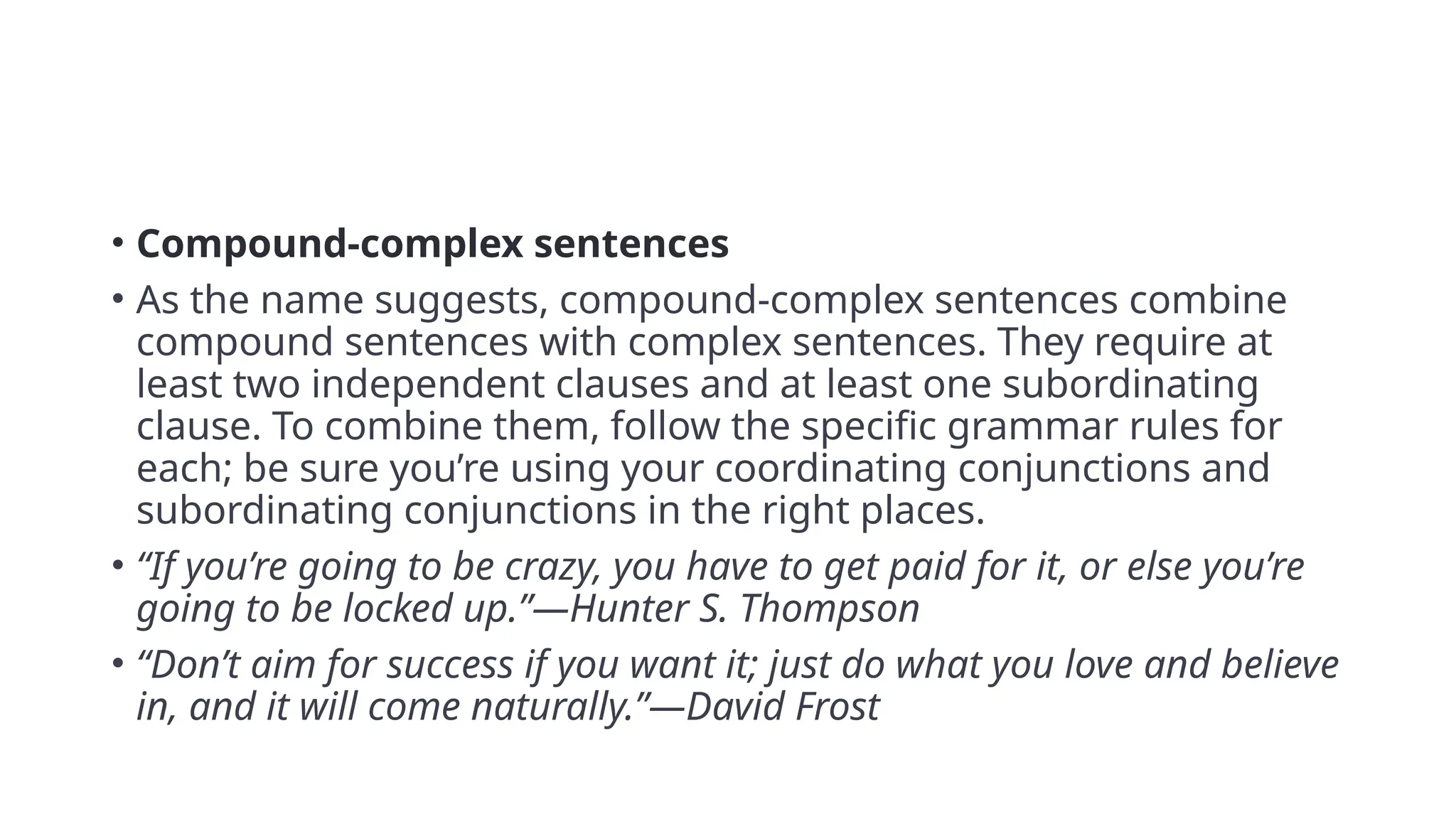 • Compound-complex sentences
• As the name suggests, compound-complex sentences combine
compound sentences with complex sentences. They require at
least two independent clauses and at least one subordinating
clause. To combine them, follow the specific grammar rules for
each; be sure you’re using your coordinating conjunctions and
subordinating conjunctions in the right places.
• “If you’re going to be crazy, you have to get paid for it, or else you’re
going to be locked up.”—Hunter S. Thompson
• “Don’t aim for success if you want it; just do what you love and believe
in, and it will come naturally.”—David Frost
 