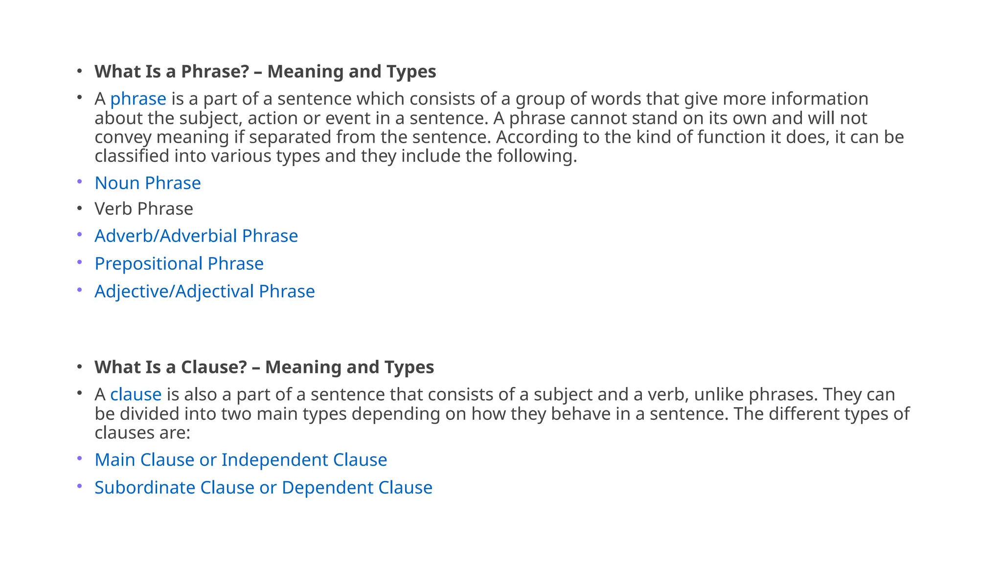 • What Is a Phrase? – Meaning and Types
• A phrase is a part of a sentence which consists of a group of words that give more information
about the subject, action or event in a sentence. A phrase cannot stand on its own and will not
convey meaning if separated from the sentence. According to the kind of function it does, it can be
classified into various types and they include the following.
• Noun Phrase
• Verb Phrase
• Adverb/Adverbial Phrase
• Prepositional Phrase
• Adjective/Adjectival Phrase
• What Is a Clause? – Meaning and Types
• A clause is also a part of a sentence that consists of a subject and a verb, unlike phrases. They can
be divided into two main types depending on how they behave in a sentence. The different types of
clauses are:
• Main Clause or Independent Clause
• Subordinate Clause or Dependent Clause
 
