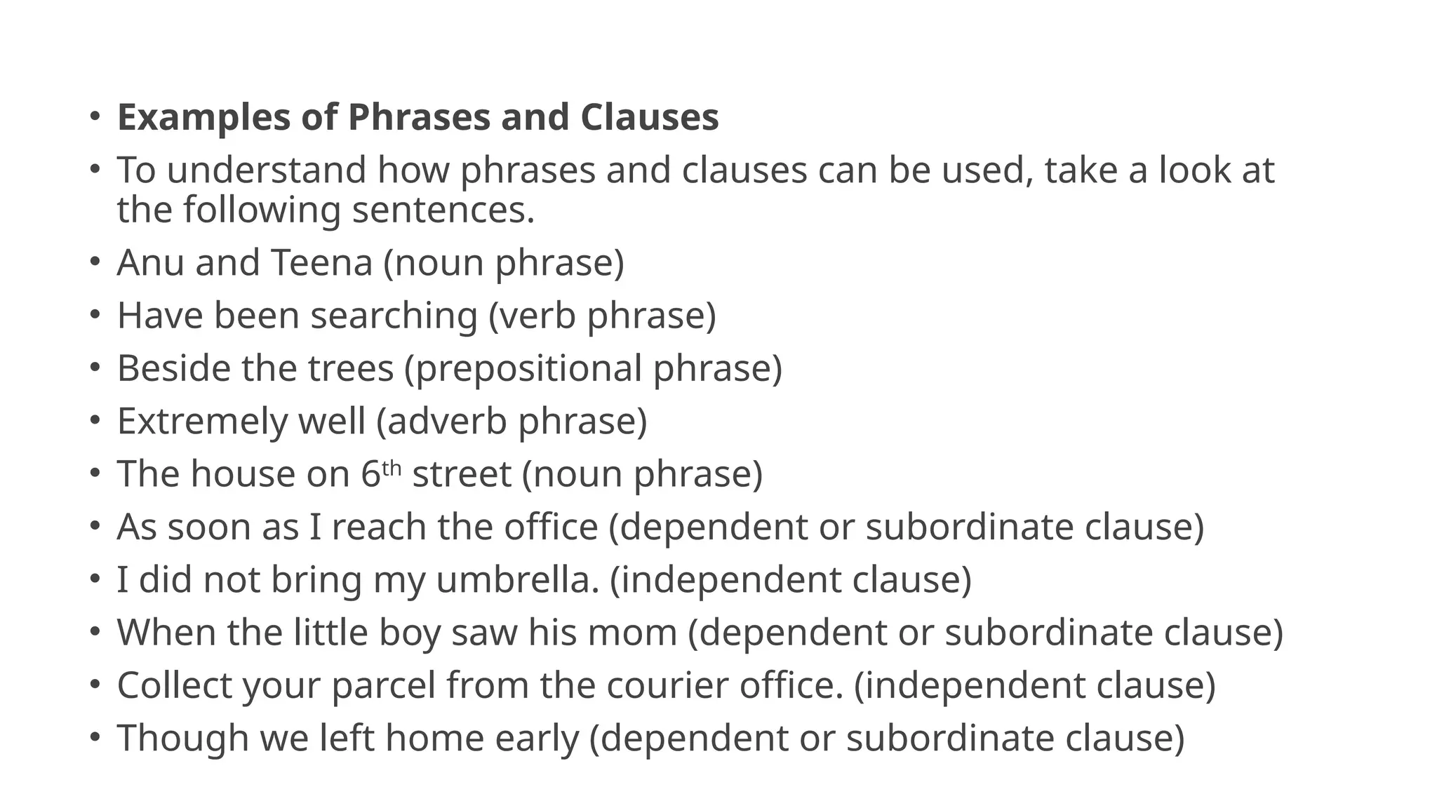• Examples of Phrases and Clauses
• To understand how phrases and clauses can be used, take a look at
the following sentences.
• Anu and Teena (noun phrase)
• Have been searching (verb phrase)
• Beside the trees (prepositional phrase)
• Extremely well (adverb phrase)
• The house on 6th
street (noun phrase)
• As soon as I reach the office (dependent or subordinate clause)
• I did not bring my umbrella. (independent clause)
• When the little boy saw his mom (dependent or subordinate clause)
• Collect your parcel from the courier office. (independent clause)
• Though we left home early (dependent or subordinate clause)
 