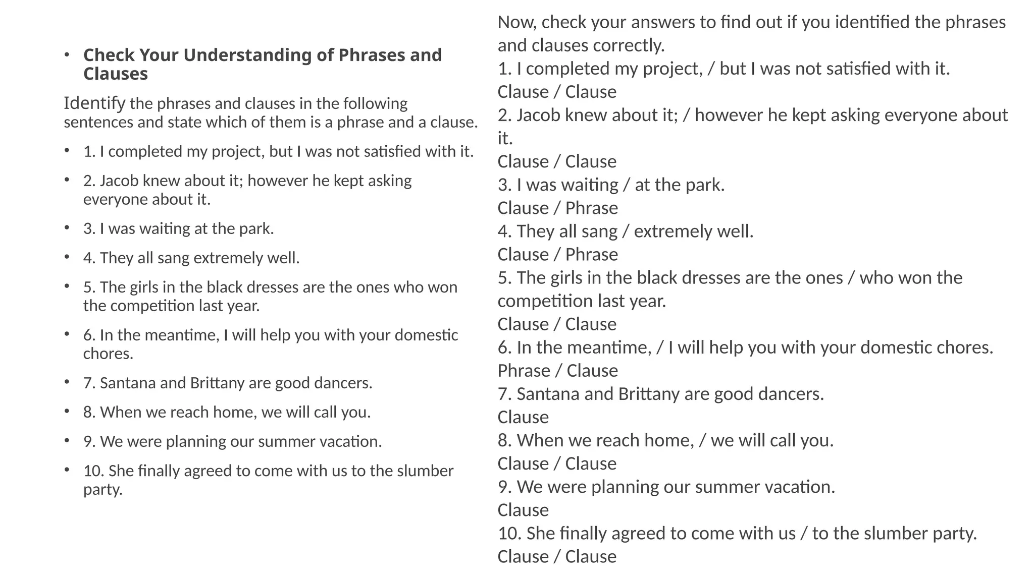 • Check Your Understanding of Phrases and
Clauses
Identify the phrases and clauses in the following
sentences and state which of them is a phrase and a clause.
• 1. I completed my project, but I was not satisfied with it.
• 2. Jacob knew about it; however he kept asking
everyone about it.
• 3. I was waiting at the park.
• 4. They all sang extremely well.
• 5. The girls in the black dresses are the ones who won
the competition last year.
• 6. In the meantime, I will help you with your domestic
chores.
• 7. Santana and Brittany are good dancers.
• 8. When we reach home, we will call you.
• 9. We were planning our summer vacation.
• 10. She finally agreed to come with us to the slumber
party.
Now, check your answers to find out if you identified the phrases
and clauses correctly.
1. I completed my project, / but I was not satisfied with it.
Clause / Clause
2. Jacob knew about it; / however he kept asking everyone about
it.
Clause / Clause
3. I was waiting / at the park.
Clause / Phrase
4. They all sang / extremely well.
Clause / Phrase
5. The girls in the black dresses are the ones / who won the
competition last year.
Clause / Clause
6. In the meantime, / I will help you with your domestic chores.
Phrase / Clause
7. Santana and Brittany are good dancers.
Clause
8. When we reach home, / we will call you.
Clause / Clause
9. We were planning our summer vacation.
Clause
10. She finally agreed to come with us / to the slumber party.
Clause / Clause
 