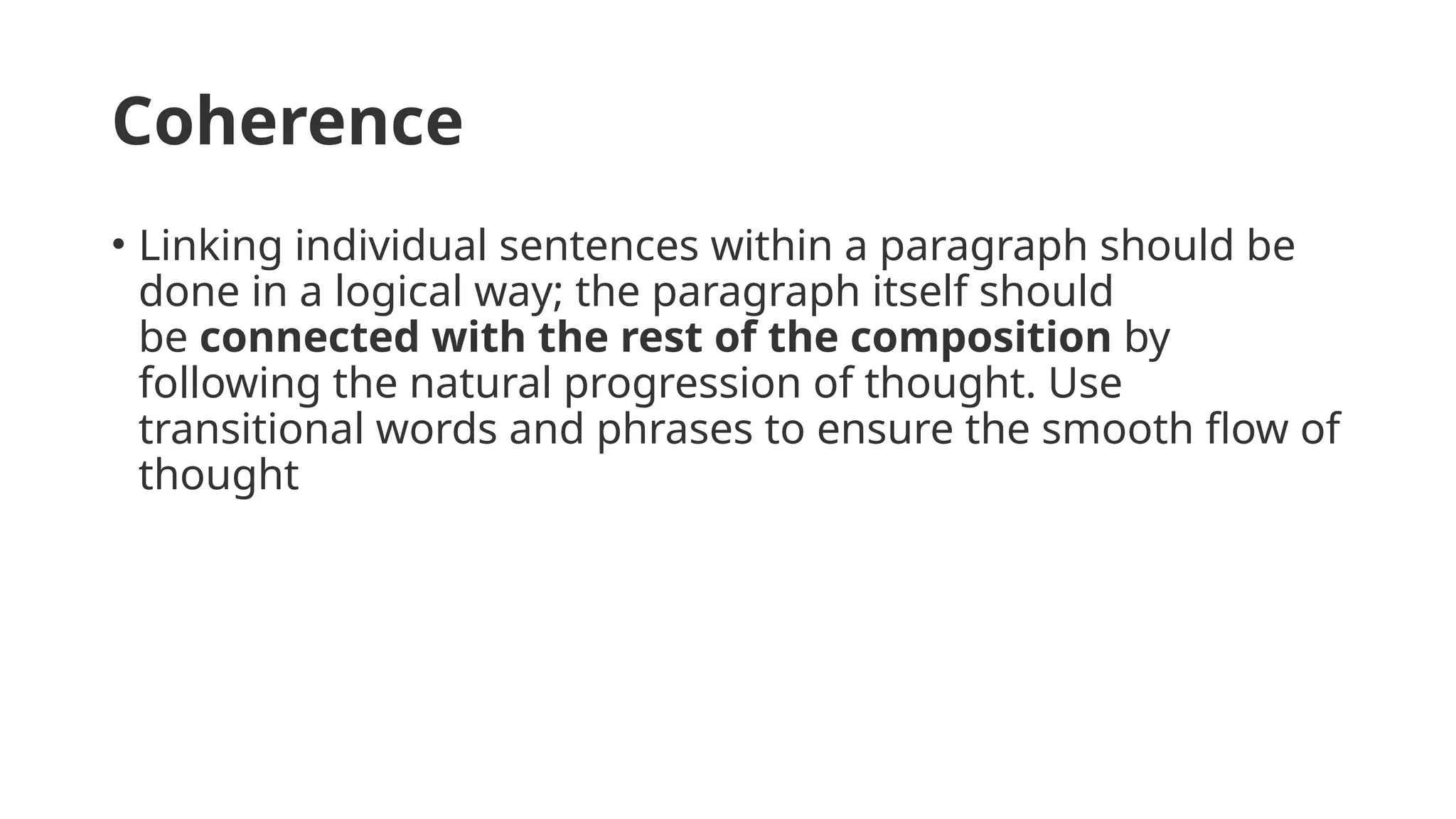 Coherence
• Linking individual sentences within a paragraph should be
done in a logical way; the paragraph itself should
be connected with the rest of the composition by
following the natural progression of thought. Use
transitional words and phrases to ensure the smooth flow of
thought
 