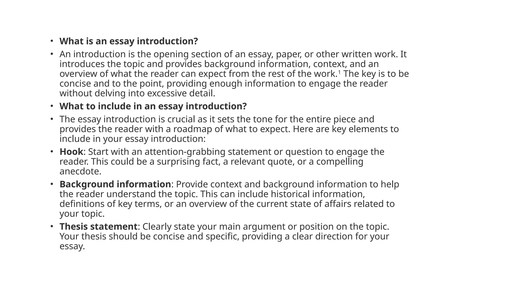 • What is an essay introduction?
• An introduction is the opening section of an essay, paper, or other written work. It
introduces the topic and provides background information, context, and an
overview of what the reader can expect from the rest of the work.1
The key is to be
concise and to the point, providing enough information to engage the reader
without delving into excessive detail.
• What to include in an essay introduction?
• The essay introduction is crucial as it sets the tone for the entire piece and
provides the reader with a roadmap of what to expect. Here are key elements to
include in your essay introduction:
• Hook: Start with an attention-grabbing statement or question to engage the
reader. This could be a surprising fact, a relevant quote, or a compelling
anecdote.
• Background information: Provide context and background information to help
the reader understand the topic. This can include historical information,
definitions of key terms, or an overview of the current state of affairs related to
your topic.
• Thesis statement: Clearly state your main argument or position on the topic.
Your thesis should be concise and specific, providing a clear direction for your
essay.
 