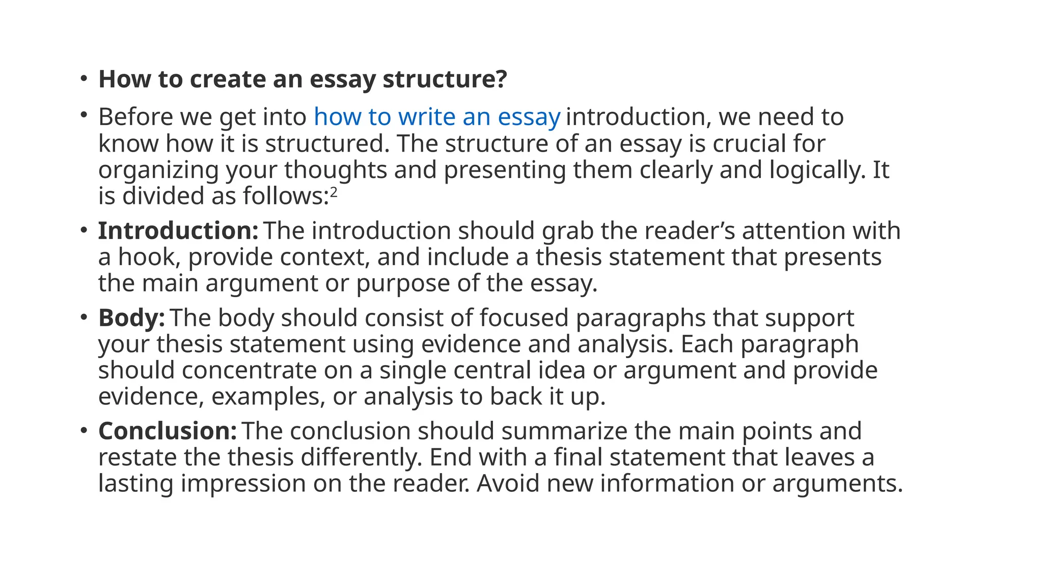 • How to create an essay structure?
• Before we get into how to write an essay introduction, we need to
know how it is structured. The structure of an essay is crucial for
organizing your thoughts and presenting them clearly and logically. It
is divided as follows:2
• Introduction: The introduction should grab the reader’s attention with
a hook, provide context, and include a thesis statement that presents
the main argument or purpose of the essay.
• Body: The body should consist of focused paragraphs that support
your thesis statement using evidence and analysis. Each paragraph
should concentrate on a single central idea or argument and provide
evidence, examples, or analysis to back it up.
• Conclusion: The conclusion should summarize the main points and
restate the thesis differently. End with a final statement that leaves a
lasting impression on the reader. Avoid new information or arguments.
 